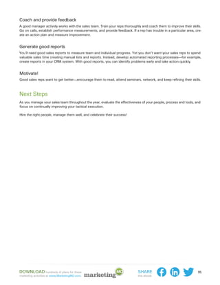 Coach and provide feedback
A good manager actively works with the sales team. Train your reps thoroughly and coach them to improve their skills.
Go on calls, establish performance measurements, and provide feedback. If a rep has trouble in a particular area, cre-
ate an action plan and measure improvement.


Generate good reports
You’ll need good sales reports to measure team and individual progress. Yet you don’t want your sales reps to spend
valuable sales time creating manual lists and reports. Instead, develop automated reporting processes—for example,
create reports in your CRM system. With good reports, you can identify problems early and take action quickly.


Motivate!
Good sales reps want to get better—encourage them to read, attend seminars, network, and keep refining their skills.



Next Steps
As you manage your sales team throughout the year, evaluate the effectiveness of your people, process and tools, and
focus on continually improving your tactical execution.

Hire the right people, manage them well, and celebrate their success!




Download hundreds of plans for these                                        Share                                  95
marketing activities at www.MarketingMO.com.                                this ebook:
 