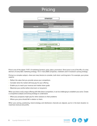 Pricing




Price is one of the classic “4 Ps” of marketing (product, price, place, promotion). Since price is one of the 4Ps, it’s a key
element of every B2C marketing strategy. Yet in many B2B companies, marketers aren’t involved in pricing strategy.

Pricing is a complex subject—there are many factors to consider, both short- and long-term. For example, your prices
need to:

›› Reflect the value that you provide versus your competitors
›› Consider what the market will truly pay for your offering
›› Enable you to reach your revenue and market share goals
›› Maximize your profits (either short-term or long-term)
When you have a truly unique offering with little direct competition, it can be challenging to establish your price. Create
a competitive analysis and strong strategy to understand:

›› What your prospects might pay for other solutions to their problems
›› Where your price should fall in relation to theirs
When your pricing, positioning, brand strategy and distribution channels are aligned, you’re in the best situation to
maximize revenue and profits.




8    Copyright Moderandi Inc. 2013                                                    Share
                                                                                      this ebook:
 