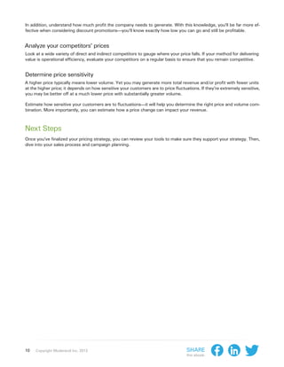 In addition, understand how much profit the company needs to generate. With this knowledge, you’ll be far more ef-
fective when considering discount promotions—you’ll know exactly how low you can go and still be profitable.


Analyze your competitors’ prices
Look at a wide variety of direct and indirect competitors to gauge where your price falls. If your method for delivering
value is operational efficiency, evaluate your competitors on a regular basis to ensure that you remain competitive.


Determine price sensitivity
A higher price typically means lower volume. Yet you may generate more total revenue and/or profit with fewer units
at the higher price; it depends on how sensitive your customers are to price fluctuations. If they’re extremely sensitive,
you may be better off at a much lower price with substantially greater volume.

Estimate how sensitive your customers are to fluctuations—it will help you determine the right price and volume com-
bination. More importantly, you can estimate how a price change can impact your revenue.



Next Steps
Once you’ve finalized your pricing strategy, you can review your tools to make sure they support your strategy. Then,
dive into your sales process and campaign planning.




10   Copyright Moderandi Inc. 2013                                                 Share
                                                                                   this ebook:
 