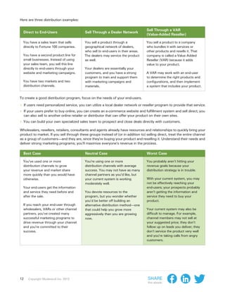 Here are three distribution examples:

                                                                                       Sell Through a VAR
  Direct to End-Users                        Sell Through a Dealer Network
                                                                                       (Value-Added Reseller)

  You have a sales team that sells           You sell a product through a             You sell a product to a company
  directly to Fortune 100 companies.         geographical network of dealers,         who bundles it with services or
                                             who sell to end-users in their areas.    other products and resells it. That
  You have a second product line for         The dealers may service the product      company is called a Value Added
  small businesses. Instead of using         as well.                                 Reseller (VAR) because it adds
  your sales team, you sell this line                                                 value to your product.
  directly to end-users through your         Your dealers are essentially your
  website and marketing campaigns.           customers, and you have a strong         A VAR may work with an end-user
                                             program to train and support them        to determine the right products and
  You have two markets and two               with marketing campaigns and             configurations, and then implement
  distribution channels.                     materials.                               a system that includes your product.


To create a good distribution program, focus on the needs of your end-users.

›› If users need personalized service, you can utilize a local dealer network or reseller program to provide that service.
›› If your users prefer to buy online, you can create an e-commerce website and fulfillment system and sell direct; you
     can also sell to another online retailer or distributor that can offer your product on their own sites.
›› You can build your own specialized sales team to prospect and close deals directly with customers.
Wholesalers, resellers, retailers, consultants and agents already have resources and relationships to quickly bring your
product to market. If you sell through these groups instead of (or in addition to) selling direct, treat the entire channel
as a group of customers—and they are, since they’re buying your product and reselling it. Understand their needs and
deliver strong marketing programs; you’ll maximize everyone’s revenue in the process.

  Best Case                                   Neutral Case                             Worst Case

  You’ve used one or more                    You’re using one or more                  You probably aren’t hitting your
  distribution channels to grow              distribution channels with average        revenue goals because your
  your revenue and market share              success. You may not have as many         distribution strategy is in trouble.
  more quickly than you would have           channel partners as you’d like, but
  otherwise.                                 your current system is working            With your current system, you may
                                             moderately well.                          not be effectively reaching your
  Your end-users get the information                                                   end-users; your prospects probably
  and service they need before and           You devote resources to the               aren’t getting the information and
  after the sale.                            program, but you wonder whether           service they need to buy your
                                             you’d be better off building an           product.
  If you reach your end-user through         alternative distribution method—one
  wholesalers, VARs or other channel         that could help you grow more             Your current system may also be
  partners, you’ve created many              aggressively than you are growing         difficult to manage. For example,
  successful marketing programs to           now.                                      channel members may not sell at
  drive revenue through your channel                                                   your suggested price; they don’t
  and you’re committed to their                                                        follow up on leads you deliver; they
  success.                                                                             don’t service the product very well
                                                                                       and you’re taking calls from angry
                                                                                       customers.




12      Copyright Moderandi Inc. 2013                                                  Share
                                                                                       this ebook:
 