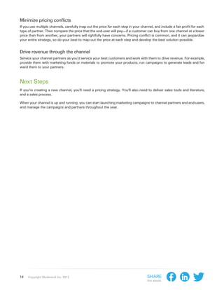 Minimize pricing conflicts
If you use multiple channels, carefully map out the price for each step in your channel, and include a fair profit for each
type of partner. Then compare the price that the end-user will pay—if a customer can buy from one channel at a lower
price than from another, your partners will rightfully have concerns. Pricing conflict is common, and it can jeopardize
your entire strategy, so do your best to map out the price at each step and develop the best solution possible.


Drive revenue through the channel
Service your channel partners as you’d service your best customers and work with them to drive revenue. For example,
provide them with marketing funds or materials to promote your products; run campaigns to generate leads and for-
ward them to your partners.



Next Steps
If you’re creating a new channel, you’ll need a pricing strategy. You’ll also need to deliver sales tools and literature,
and a sales process.

When your channel is up and running, you can start launching marketing campaigns to channel partners and end-users,
and manage the campaigns and partners throughout the year.




14   Copyright Moderandi Inc. 2013                                                  Share
                                                                                    this ebook:
 