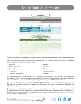 Sales Tools & Literature




Do you know many B2B companies that can sell their product or service without literature or other supporting materials?

Sales tools and literature help you communicate and strengthen your messages. They’re also known as “marketing
communications” or “collateral” and may include:
››   Brochures                                               ››   Websites
››   Product data sheets                                     ››   Newsletters
››   Case studies                                            ››   Reference lists
››   White papers                                            ››   Proposal templates
››   PowerPoint presentations                                ››   Calculators

The printed word carries a lot of credibility, so your materials are important tools in your arsenal. They reinforce your
brand and can create a lasting impression on your prospects. A single printed or digital piece can reach multiple deci-
sion makers when your primary contact passes it along, and can even go viral if distributed on the web.

Sales tools and literature are more common in B2B than B2C (which relies more on marketing campaign messages
and branding) but many B2C companies use sales tools and literature to promote their offerings to wholesalers, dis-
tributors and retailers.

Good literature and tools should be tightly integrated into your sales process. Rather than inundating a prospect with
all of your information at once, break out the information into distinct pieces that answer a prospect’s key questions at
a specific stage in the process. As a result, your prospects can quickly absorb what’s most relevant, make decisions
quickly and move to the next stage.



Download hundreds of plans for these                                            Share                                  27
marketing activities at www.MarketingMO.com.                                    this ebook:
 