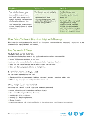 Best Case                                Neutral Case                             Worst Case

  Your sales literature and tools          Your literature and tools are typical    Your literature and tools
  are strong components of your            and general.                             don’t support your brand and
  marketing arsenal. They convey                                                    positioning—they’re working
  your brand, speak directly to your       They convey much of the                  against you.
  market, and deliver the right amount     information your prospects need,
  of information at the right time.        but lack the singular focus to be as     You haven’t defined your typical
                                           effective as they could be.              selling process for moving
  They truly help you move prospects                                                prospects through the buying
  through the sales process as quickly                                              process, and haven’t created
  as possible.                                                                      sales tools to address the typical
                                                                                    questions buyers have as they
                                                                                    evaluate your product or service.




How Sales Tools and Literature Align with Strategy
Your sales tools and literature should support your positioning, brand strategy and messaging. They’re used to drill
down into more specific areas of your offering.



Key Concepts & Steps
Analyze your current materials
If you feel that your existing literature and tools could be more effective, take inventory:

›› Review each piece to determine its sole focus.
›› Ask your sales team and others for feedback on whether the piece is effective.
›› Make sure that the piece supports your positioning and brand strategy.
›› Make sure that each piece is delivered at the right time.

Determine what materials you need
List the steps of your sales process, then:

›› Brainstorm about the materials you could use to answer a prospect’s questions at each step.
›› Define a singular purpose for each piece of literature or tool.

Write, design & print your materials
To develop your content, focus on the singular purpose of each piece.

›› Outline the content that should be included in each piece.
›› Hire vendors for design and writing if needed.
›› Research and write the content.
›› Develop your design requirements.
›› Design the piece.
›› Get quotes and work with your chosen printer to ensure that you’re happy with the final outcome.




28   Copyright Moderandi Inc. 2013                                                  Share
                                                                                    this ebook:
 