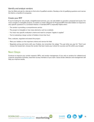 Identify and analyze vendors
Use the Web and ask for referrals to find a list of qualified vendors. Develop a list of qualifying questions and narrow
the field to a handful of companies.


Create your RFP
If you’re looking for very simple, straightforward services, you can ask bidders to provide a proposal and quote. For
more complex or intangible projects, it’s better to create a Request for Proposal (RFP) that asks bidders to respond to
very specific questions in a consistent fashion. A standard RFP is especially helpful when:

›› The vendor is providing a comprehensive service
›› The project is intangible or has many elements, such as a website
›› You have very specific evaluation criteria and need to compare “apples to apples”
›› You’re evaluating a large number of bidders (more than four)
Then, evaluate, negotiate and award the project:

›› Rate your bidders on the important criteria and narrow the field.
›› Negotiate pricing and terms with your finalists, but remember the adage “You get what you pay for.” Don’t just
  choose the lowest bid—choose the vendor that best meets your criteria for success and fits within your budget.



Next Steps
Continue to improve your vendor research, RFPs, and vendor management. If you rely on vendors for collateral and
customer acquisition activities, treat them as key members of your team. Good vendor selection and management will
help you improve results.




Download hundreds of plans for these                                          Share                                   35
marketing activities at www.MarketingMO.com.                                  this ebook:
 