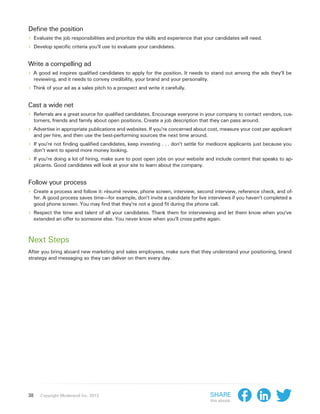 Define the position
›› Evaluate the job responsibilities and prioritize the skills and experience that your candidates will need.
›› Develop specific criteria you’ll use to evaluate your candidates.

Write a compelling ad
›› A good ad inspires qualified candidates to apply for the position. It needs to stand out among the ads they’ll be
     reviewing, and it needs to convey credibility, your brand and your personality.
›› Think of your ad as a sales pitch to a prospect and write it carefully.

Cast a wide net
›› Referrals are a great source for qualified candidates. Encourage everyone in your company to contact vendors, cus-
     tomers, friends and family about open positions. Create a job description that they can pass around.
›› Advertise in appropriate publications and websites. If you’re concerned about cost, measure your cost per applicant
     and per hire, and then use the best-performing sources the next time around.
›› If you’re not finding qualified candidates, keep investing . . . don’t settle for mediocre applicants just because you
     don’t want to spend more money looking.
›› If you’re doing a lot of hiring, make sure to post open jobs on your website and include content that speaks to ap-
     plicants. Good candidates will look at your site to learn about the company.


Follow your process
›› Create a process and follow it: résumé review, phone screen, interview, second interview, reference check, and of-
     fer. A good process saves time—for example, don’t invite a candidate for live interviews if you haven’t completed a
     good phone screen. You may find that they’re not a good fit during the phone call.
›› Respect the time and talent of all your candidates. Thank them for interviewing and let them know when you’ve
     extended an offer to someone else. You never know when you’ll cross paths again.



Next Steps
After you bring aboard new marketing and sales employees, make sure that they understand your positioning, brand
strategy and messaging so they can deliver on them every day.




38      Copyright Moderandi Inc. 2013                                                  Share
                                                                                       this ebook:
 