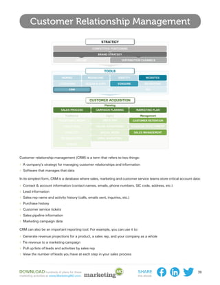 Customer Relationship Management




Customer relationship management (CRM) is a term that refers to two things:

›› A company’s strategy for managing customer relationships and information
›› Software that manages that data
In its simplest form, CRM is a database where sales, marketing and customer service teams store critical account data:

›› Contact & account information (contact names, emails, phone numbers, SIC code, address, etc.)
›› Lead information
›› Sales rep name and activity history (calls, emails sent, inquiries, etc.)
›› Purchase history
›› Customer service tickets
›› Sales pipeline information
›› Marketing campaign data
CRM can also be an important reporting tool. For example, you can use it to:

›› Generate revenue projections for a product, a sales rep, and your company as a whole
›› Tie revenue to a marketing campaign
›› Pull up lists of leads and activities by sales rep
›› View the number of leads you have at each step in your sales process



Download hundreds of plans for these                                         Share                                  39
marketing activities at www.MarketingMO.com.                                 this ebook:
 