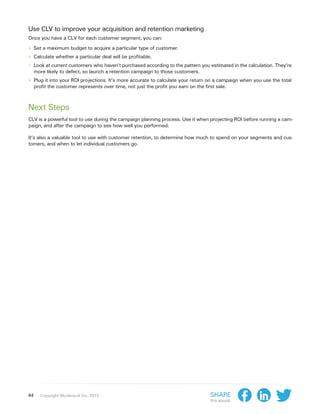 Use CLV to improve your acquisition and retention marketing
Once you have a CLV for each customer segment, you can:

›› Set a maximum budget to acquire a particular type of customer.
›› Calculate whether a particular deal will be profitable.
›› Look at current customers who haven’t purchased according to the pattern you estimated in the calculation. They’re
     more likely to defect, so launch a retention campaign to those customers.
›› Plug it into your ROI projections. It’s more accurate to calculate your return on a campaign when you use the total
     profit the customer represents over time, not just the profit you earn on the first sale.



Next Steps
CLV is a powerful tool to use during the campaign planning process. Use it when projecting ROI before running a cam-
paign, and after the campaign to see how well you performed.

It’s also a valuable tool to use with customer retention, to determine how much to spend on your segments and cus-
tomers, and when to let individual customers go.




44      Copyright Moderandi Inc. 2013                                                 Share
                                                                                      this ebook:
 