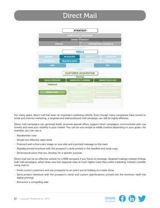 Direct Mail




For many years, direct mail has been an important marketing vehicle. Even though many companies have turned to
email and internet marketing, a targeted and well-produced mail campaign can still be highly effective.

Direct mail campaigns can generate leads, promote special offers, support other campaigns, communicate with cus-
tomers and raise your visibility in your market. You can be very simple or wildly creative depending on your goals—for
example, you can use a:

›› Handwritten note
›› Simple but effective sales letter
›› Postcard with a four-color image on one side and a printed message on the back
›› Digitally-printed brochure with the prospect’s name printed in the headline and body copy
›› Dimensional piece that you develop for a specific purpose
Direct mail can be an effective vehicle for a B2B company if you focus on strategic, targeted mailings instead of large
bulk mail campaigns, which draw very low response rates at much higher costs than online marketing. Instead, consider
using mail to:

›› Invite current customers and top prospects to an event you’re holding at a trade show
›› Send product literature with the prospect’s name and custom specifications printed into      the brochure itself (via
     digital printing)
›› Announce a compelling sale




62      Copyright Moderandi Inc. 2013                                             Share
                                                                                  this ebook:
 
