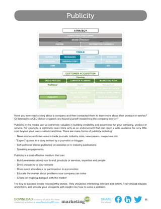 Publicity




Have you ever read a story about a company and then contacted them to learn more about their product or service?
Or listened to a CEO deliver a speech and found yourself researching the company later on?

Publicity in the media can be extremely valuable in building credibility and awareness for your company, product or
service. For example, a legitimate news story acts as an endorsement that can reach a wide audience for very little
cost beyond your own creativity and time. There are many forms of publicity including:

›› News stories and interviews in trade journals, industry sites, newspapers, magazines, etc.
››“Expert” quotes in a story written by a journalist or blogger
›› Self-authored stories published on websites or in industry publications
›› Speaking engagements
Publicity is a cost-effective medium that can:

›› Build awareness about your brand, products or services, expertise and people
›› Drive prospects to your website
›› Drive event attendance or participation in a promotion
›› Educate the market about problems your company can solve
›› Create an ongoing dialogue with the market
The key to success: create newsworthy stories. They should be interesting, relevant and timely. They should educate
and inform, and provide your prospects with insight into how to solve a problem.



Download hundreds of plans for these                                         Share                               65
marketing activities at www.MarketingMO.com.                                 this ebook:
 