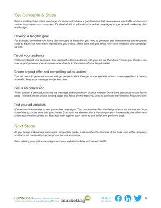 Key Concepts & Steps
Before you launch an online campaign, it’s important to have a good website that can measure your traffic and convert
visitors to prospects or customers. It’s also helpful to address your online campaigns in your annual marketing plan
and budget.


Develop a tangible goal
For example, determine how many click-throughs or leads that you need to generate, and then estimate your response
rates to figure out how many impressions you’ll need. Make sure that you know how you’ll measure your campaign
as well.


Target your audience
Profile and target your audience. You can reach a large audience with your ad, but that doesn’t mean you should—nar-
row targeting means you can speak more directly to the needs of your target market.


Create a good offer and compelling call-to-action
Your ad needs to generate interest and get people to click through to your website to learn more—give them a reason,
a benefit. Keep your message simple and clear.


Focus on conversion
When you run a great ad, continue the message and momentum on your website. Don’t drive prospects to your home
page—instead, create unique landing pages that focus on the topic you used to generate their interest. Focus and sell!


Test your ad variables
It’s easy and inexpensive to test your online campaigns. You can test the offer, the design of your ad, the size and loca-
tion of the ad, or the sites that you choose. Start with the element that’s most important—for example, the offer—and
create two versions of the ad. Then run them against each other to see which one performs best.



Next Steps
As you design and manage campaigns using online media, evaluate the effectiveness of the tools used in the campaign,
and focus on continually improving your tactical execution.

Keep refining your online campaigns and your website to drive and convert traffic.




Download hundreds of plans for these                                           Share                                   79
marketing activities at www.MarketingMO.com.                                   this ebook:
 