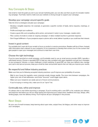 Key Concepts & Steps
Use email to meet the goals you set in your annual marketing plan; you can also use them as part of a broader market-
ing campaign. You’ll also need to make sure your website is strong enough to support your campaign.


Develop your campaign around specific goals
Take the time to strategize and plan your campaign:

›› Develop a tangible objective—for example, to generate a specific number of leads, demo requests, meetings, or
     purchases.
›› Profile and target your audience.
›› Create a good offer and compelling call-to-action, and present it early in your message—readers skim.
›› Plan a series of emails to create an ongoing campaign—it takes multiple touches to generate response.
›› Don’t forget fulfillment—if your prospects expect a phone call or email, deliver it quickly or you could lose their interest.

Invest in good content
You probably don’t want all of your emails to focus on product or service promotions. Readers will tire of them. Instead,
offer information that’s relevant to your recipients. It’s an investment to develop that content, but it’s the content that
gets people to open your messages and continue to read them over time.


Choose the right technology
If you’ve never launched an email campaign, you’ll probably need to use an email service provider (ESP), typically a
web-based service. Choose a reputable ESP to help you stay compliant with spam legislation and get your messages
to your prospects’ inboxes—a major challenge in email marketing. A good ESP can raise your delivery rate, manage
your opt-in and opt-out process, keep your email list clean and provide reports that can help you improve your results.


Be respectful and follow industry practices
Make sure that you’re following accepted industry practices—you’ll improve your probability of success.

›› Mail to your house list regularly—even corporate emails change rapidly. The more time between campaigns, the
     higher your rate of bad addresses—and those “bounces” could trigger spam alerts.
›› Make sure your recipients can easily opt-out of future communications.
›› If you’re buying or renting a list, make sure it’s an “opt-in” list.

Continually test, refine and improve
It’s always wise to test before launching a campaign. If you’re working with a new ESP or list, evaluate your delivery
and response rate before you roll out. Keep testing and improving your subject lines, headlines and copy, design, offer,
landing pages, even the delivery timing. You’ll improve all your campaigns in the process.



Next Steps
As your use of email increases, keep learning about open rates, subject lines, list fatigue, and other ways to improve
your campaigns.




86     Copyright Moderandi Inc. 2013                                                    Share
                                                                                        this ebook:
 