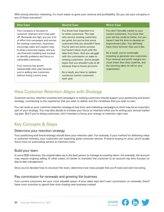 With strong retention marketing, it’s much easier to grow your revenue and profitability. Do you see your company in
any of these scenarios?

  Best Case                               Neutral Case                          Worst Case

  Your company is focused on              You know how important it is          You don’t formally market to your
  customer retention and it has paid      to retain customers. The reps         current customers. You know that
  off. Renewals are high; you put a lot   who service existing customers        your service could be better, but you
  of effort into campaigns and service    are good, but you’ve lost some        haven’t had the time to develop an
  for existing customers. Incentives      customers that you shouldn’t have.    improvement plan. You definitely
  encourage sales and support reps        You’ve sent out some surveys          have more turnover than you’d like.
  to keep customers happy, and you        but haven’t done much with the
  use financial modeling and surveys      data from them. And you struggle      As a result, you’re continually
  to identify problems and focus on       with the commission on sales to       investing to generate new customers.
  vulnerable customers.                   existing customers—some people        Your revenue and profit margins are
                                          argue that you shouldn’t pay at all   much lower than they could be, and
  Your revenue has grown                  because they’re house accounts.       the churning takes its toll on your
  substantially each year because                                               organization.
  you’re adding new customers             As a result, you have to replace
  without losing current ones.            numerous current customers
                                          each year.




How Customer Retention Aligns with Strategy
Customer service, retention activities and campaigns to existing customers should support your positioning and brand
strategy, contributing to the experience that you wish to deliver and the mindshare that you wish to own.

You can work on your customer retention strategy at any time, and marketing campaigns to them may be an important
part of your strategy. You may also decide to increase your focus on retention when you’re writing your annual market-
ing plan. But if you’re losing customers, don’t hesitate to focus your energy on retention right now.



Key Concepts & Steps
Determine your retention strategy
Your positioning and brand strategy should drive your retention plan. For example, if your method for delivering value
is customer intimacy, your customers are expecting great customer service. If they’re buying on price, you’ll usually
focus more on automating service to minimize costs.


Build your team
In some B2B industries, the original sales rep is the best person to manage an existing client—for example, the account
may require ongoing selling. In other cases, it’s better to transition the customer to an account rep who focuses on
day-to-day management.

Once you’ve decided how to structure the team, determine how many people that you’ll need and start recruiting.


Pay commission for renewals and growing the business
Your current customers are your most valuable asset—if your sales reps don’t earn commission on renewals, they’ll
have more incentive to spend their time chasing new business instead.




88   Copyright Moderandi Inc. 2013                                                Share
                                                                                  this ebook:
 