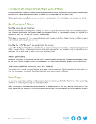 How Business Development Aligns with Strategy
Partnerships that you create from your business development efforts should support your positioning and brand strategy,
contributing to the experience that you wish to deliver and the mindshare that you wish to own.

Choose partnerships carefully; the wrong one can hurt your perception in the marketplace and damage your brand.



Key Concepts & Steps
Identify potential partnerships
Brainstorm to identify partnerships that can help you meet your goals. For example, there may be related companies
with customer relationships in a different market; you may have vendors or suppliers who can help you improve your
products or firms that can help you round out your services.

Think about structure as well—the resources that each party would provide, how the partnership would be managed
and what each party would invest and earn.


Identify the right “biz dev” person to lead the project
A good “biz dev” person has a broad understanding of business strategy and operations; s/he can also negotiate and
close a complex sale. It’s a different skill set than many sales reps offer, but you may have a rep or executive on your
team who can do these kinds of deals—or you may tackle it yourself.


Pitch a partnership
Develop a strong pitch to capture the attention of your potential partners; focus on the high-level benefits for each party.
As you move through the sales process, cover all aspects of the partnership including detailed structure and terms.


Share responsibilities, resources, risks and rewards
You have a much stronger chance of success when a partnership is balanced. As you negotiate the deal, make sure
that your interests are completely aligned and that each party is contributing in all areas.



Next Steps
As you set up partnerships resulting from business development activities, evaluate the effectiveness of the partnership,
and focus on continually improving your tactical execution.

Make sure that your company manages and executes its responsibilities, so that you’ll reap the full benefits. As part
of the partnership you may launch new marketing campaigns—treat them as you would any other marketing program.




92   Copyright Moderandi Inc. 2013                                                   Share
                                                                                     this ebook:
 