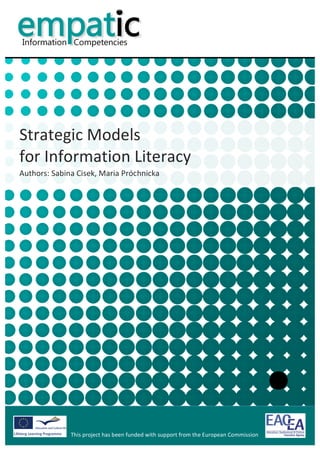  


            	
  
            	
  
            	
  
            	
  
                                                                                                                                	
  
            	
  
            	
  
            	
  
            	
  
            	
  



Strategic	
  Models	
  
for	
  Information	
  Literacy	
  
Authors:	
  Sabina	
  Cisek,	
  Maria	
  Próchnicka	
  	
  

            	
  
            	
                             	
  




                                                                                             	
                                        	
  
                     This	
  project	
  has	
  been	
  funded	
  with	
  support	
  from	
  the	
  European	
  Commission	
  
                     	
  
 