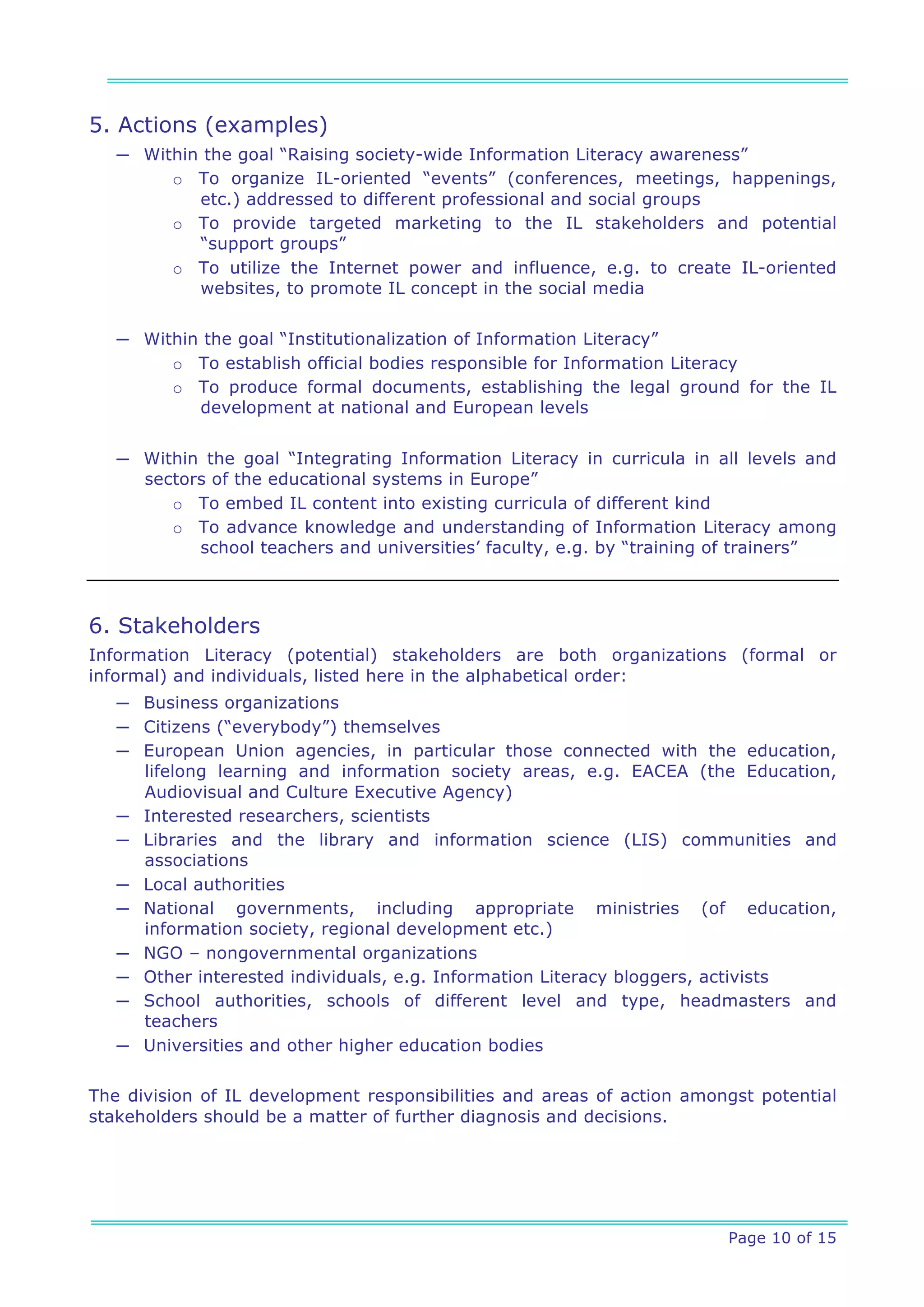 5. Actions (examples)
   ─ Within the goal “Raising society-wide Information Literacy awareness”
        o To organize IL-oriented “events” (conferences, meetings, happenings,
           etc.) addressed to different professional and social groups
        o To provide targeted marketing to the IL stakeholders and potential
           “support groups”
        o To utilize the Internet power and influence, e.g. to create IL-oriented
           websites, to promote IL concept in the social media


   ─ Within the goal “Institutionalization of Information Literacy”
        o To establish official bodies responsible for Information Literacy
        o To produce formal documents, establishing the legal ground for the IL
           development at national and European levels


   ─ Within the goal “Integrating Information Literacy in curricula in all levels and
     sectors of the educational systems in Europe”
        o To embed IL content into existing curricula of different kind
        o To advance knowledge and understanding of Information Literacy among
           school teachers and universities’ faculty, e.g. by “training of trainers”



6. Stakeholders
Information Literacy (potential) stakeholders are both organizations (formal or
informal) and individuals, listed here in the alphabetical order:
   ─ Business organizations
   ─ Citizens (“everybody”) themselves
   ─ European Union agencies, in particular those connected with the education,
     lifelong learning and information society areas, e.g. EACEA (the Education,
     Audiovisual and Culture Executive Agency)
   ─ Interested researchers, scientists
   ─ Libraries and the library and information science (LIS) communities and
     associations
   ─ Local authorities
   ─ National governments, including appropriate ministries (of education,
     information society, regional development etc.)
   ─ NGO – nongovernmental organizations
   ─ Other interested individuals, e.g. Information Literacy bloggers, activists
   ─ School authorities, schools of different level and type, headmasters and
     teachers
   ─ Universities and other higher education bodies

The division of IL development responsibilities and areas of action amongst potential
stakeholders should be a matter of further diagnosis and decisions.




                                                                        Page 10 of 15
 