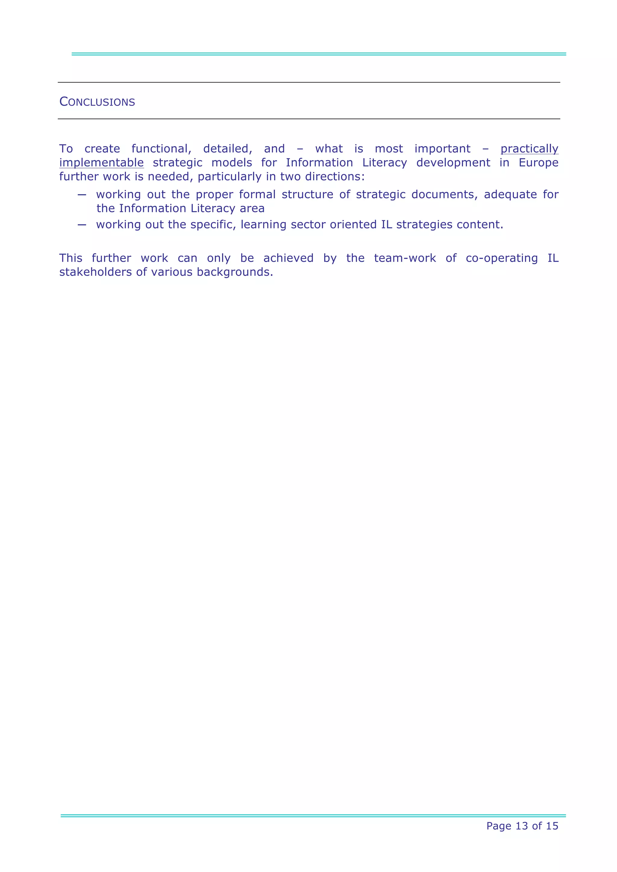 CONCLUSIONS


To create functional, detailed, and – what is most important – practically
implementable strategic models for Information Literacy development in Europe
further work is needed, particularly in two directions:
  ─ working out the proper formal structure of strategic documents, adequate for
    the Information Literacy area
  ─ working out the specific, learning sector oriented IL strategies content.


This further work can only be achieved by the team-work of co-operating IL
stakeholders of various backgrounds.




                                                                    Page 13 of 15
 