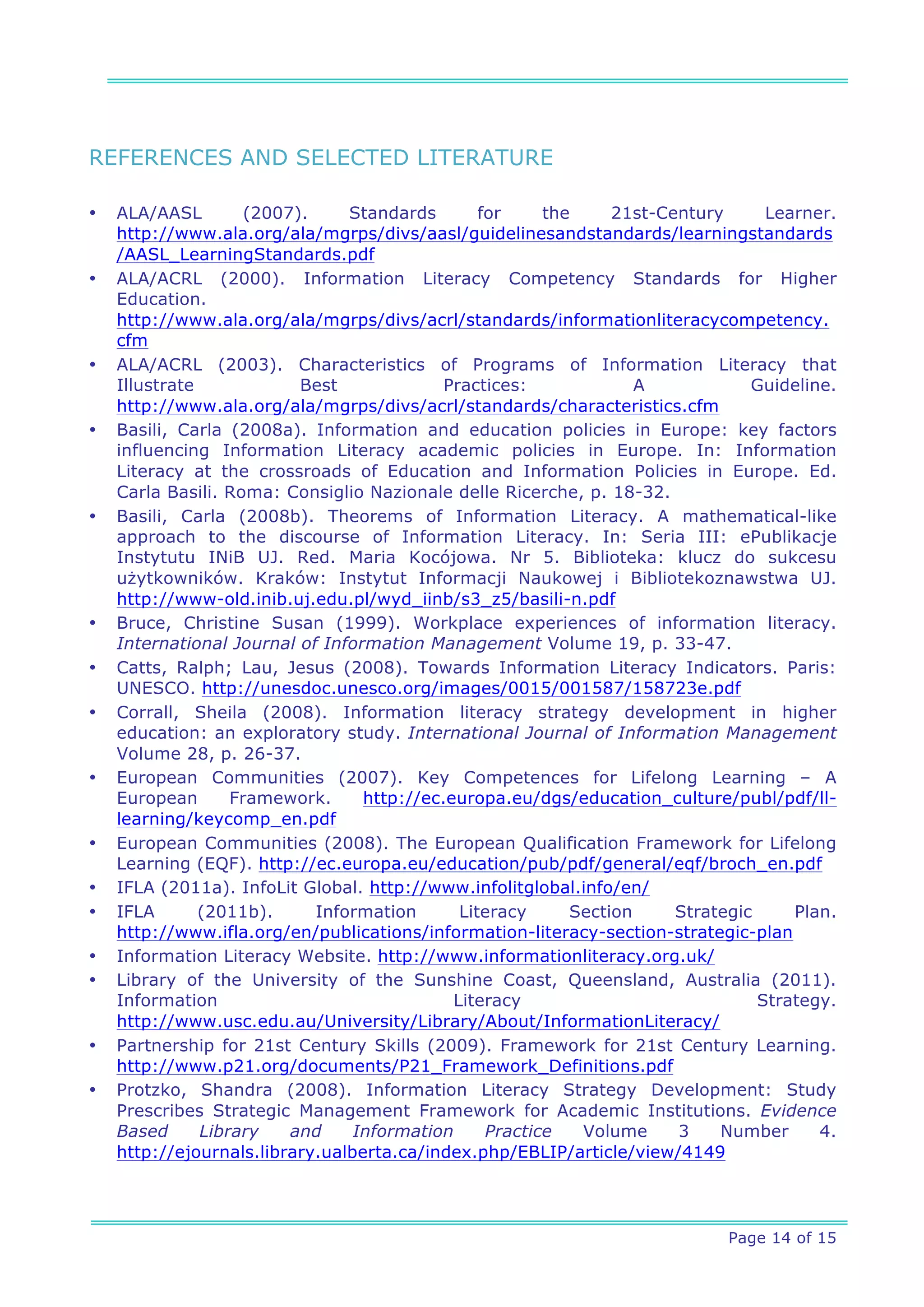 REFERENCES AND SELECTED LITERATURE

•   ALA/AASL         (2007).     Standards       for     the     21st-Century      Learner.
    http://www.ala.org/ala/mgrps/divs/aasl/guidelinesandstandards/learningstandards
    /AASL_LearningStandards.pdf
•   ALA/ACRL (2000). Information Literacy Competency Standards for Higher
    Education.
    http://www.ala.org/ala/mgrps/divs/acrl/standards/informationliteracycompetency.
    cfm
•   ALA/ACRL (2003). Characteristics of Programs of Information Literacy that
    Illustrate             Best             Practices:              A            Guideline.
    http://www.ala.org/ala/mgrps/divs/acrl/standards/characteristics.cfm
•   Basili, Carla (2008a). Information and education policies in Europe: key factors
    influencing Information Literacy academic policies in Europe. In: Information
    Literacy at the crossroads of Education and Information Policies in Europe. Ed.
    Carla Basili. Roma: Consiglio Nazionale delle Ricerche, p. 18-32.
•   Basili, Carla (2008b). Theorems of Information Literacy. A mathematical-like
    approach to the discourse of Information Literacy. In: Seria III: ePublikacje
    Instytutu INiB UJ. Red. Maria Kocójowa. Nr 5. Biblioteka: klucz do sukcesu
    użytkowników. Kraków: Instytut Informacji Naukowej i Bibliotekoznawstwa UJ.
    http://www-old.inib.uj.edu.pl/wyd_iinb/s3_z5/basili-n.pdf
•   Bruce, Christine Susan (1999). Workplace experiences of information literacy.
    International Journal of Information Management Volume 19, p. 33-47.
•   Catts, Ralph; Lau, Jesus (2008). Towards Information Literacy Indicators. Paris:
    UNESCO. http://unesdoc.unesco.org/images/0015/001587/158723e.pdf
•   Corrall, Sheila (2008). Information literacy strategy development in higher
    education: an exploratory study. International Journal of Information Management
    Volume 28, p. 26-37.
•   European Communities (2007). Key Competences for Lifelong Learning – A
    European       Framework.     http://ec.europa.eu/dgs/education_culture/publ/pdf/ll-
    learning/keycomp_en.pdf
•   European Communities (2008). The European Qualification Framework for Lifelong
    Learning (EQF). http://ec.europa.eu/education/pub/pdf/general/eqf/broch_en.pdf
•   IFLA (2011a). InfoLit Global. http://www.infolitglobal.info/en/
•   IFLA       (2011b).      Information      Literacy      Section     Strategic     Plan.
    http://www.ifla.org/en/publications/information-literacy-section-strategic-plan
•   Information Literacy Website. http://www.informationliteracy.org.uk/
•   Library of the University of the Sunshine Coast, Queensland, Australia (2011).
    Information                              Literacy                             Strategy.
    http://www.usc.edu.au/University/Library/About/InformationLiteracy/
•   Partnership for 21st Century Skills (2009). Framework for 21st Century Learning.
    http://www.p21.org/documents/P21_Framework_Definitions.pdf
•   Protzko, Shandra (2008). Information Literacy Strategy Development: Study
    Prescribes Strategic Management Framework for Academic Institutions. Evidence
    Based      Library    and    Information      Practice   Volume     3    Number      4.
    http://ejournals.library.ualberta.ca/index.php/EBLIP/article/view/4149




                                                                             Page 14 of 15
 
