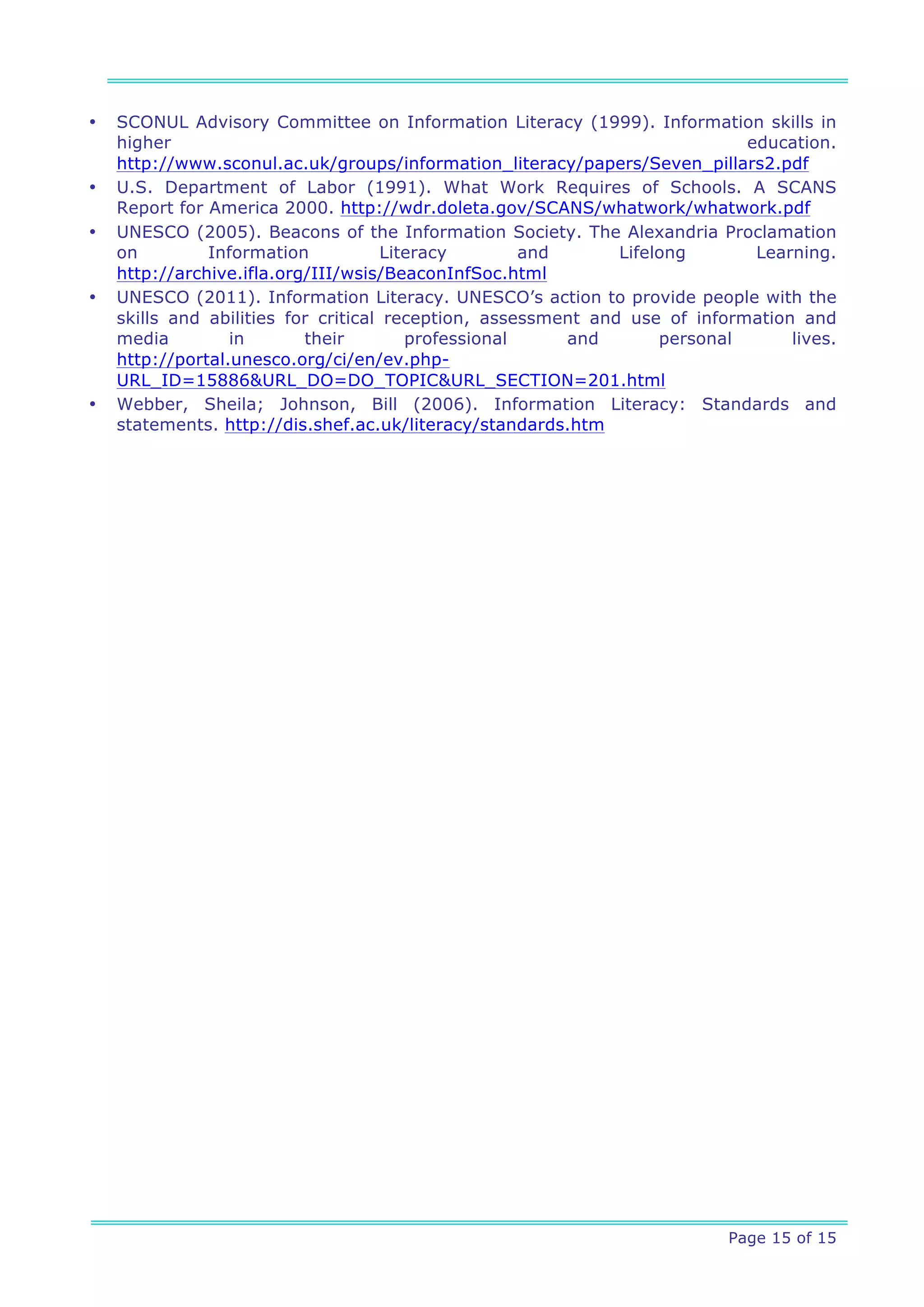 •   SCONUL Advisory Committee on Information Literacy (1999). Information skills in
    higher                                                                   education.
    http://www.sconul.ac.uk/groups/information_literacy/papers/Seven_pillars2.pdf
•   U.S. Department of Labor (1991). What Work Requires of Schools. A SCANS
    Report for America 2000. http://wdr.doleta.gov/SCANS/whatwork/whatwork.pdf
•   UNESCO (2005). Beacons of the Information Society. The Alexandria Proclamation
    on         Information            Literacy        and      Lifelong       Learning.
    http://archive.ifla.org/III/wsis/BeaconInfSoc.html
•   UNESCO (2011). Information Literacy. UNESCO’s action to provide people with the
    skills and abilities for critical reception, assessment and use of information and
    media         in       their         professional     and       personal      lives.
    http://portal.unesco.org/ci/en/ev.php-
    URL_ID=15886&URL_DO=DO_TOPIC&URL_SECTION=201.html
•   Webber, Sheila; Johnson, Bill (2006). Information Literacy: Standards and
    statements. http://dis.shef.ac.uk/literacy/standards.htm




                                                                           Page 15 of 15
 