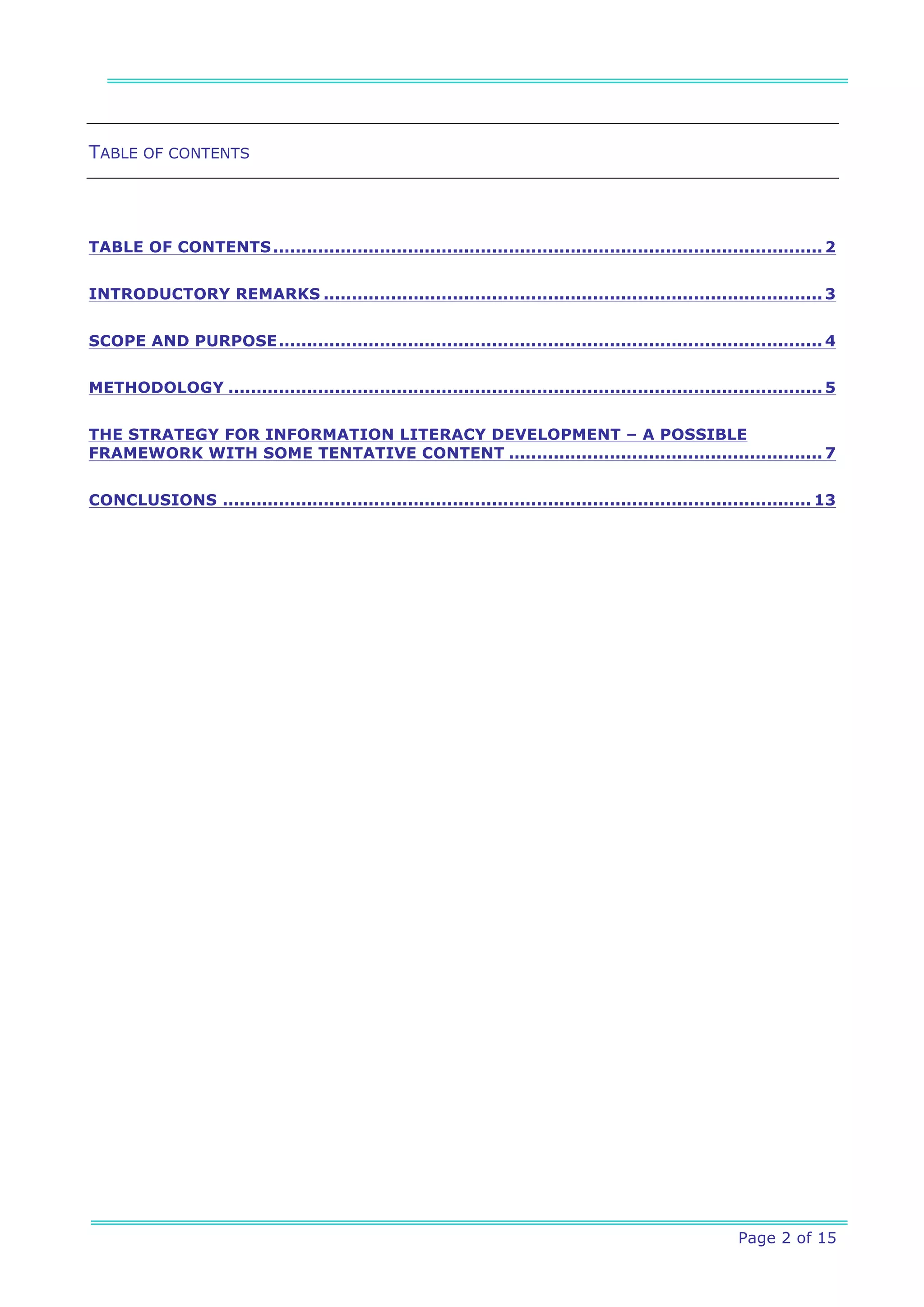 TABLE OF CONTENTS




TABLE OF CONTENTS .................................................................................................. 2


INTRODUCTORY REMARKS ......................................................................................... 3


SCOPE AND PURPOSE ................................................................................................. 4


METHODOLOGY .......................................................................................................... 5


THE STRATEGY FOR INFORMATION LITERACY DEVELOPMENT – A POSSIBLE
FRAMEWORK WITH SOME TENTATIVE CONTENT ........................................................ 7


CONCLUSIONS ......................................................................................................... 13




                                                                                                        Page 2 of 15
 