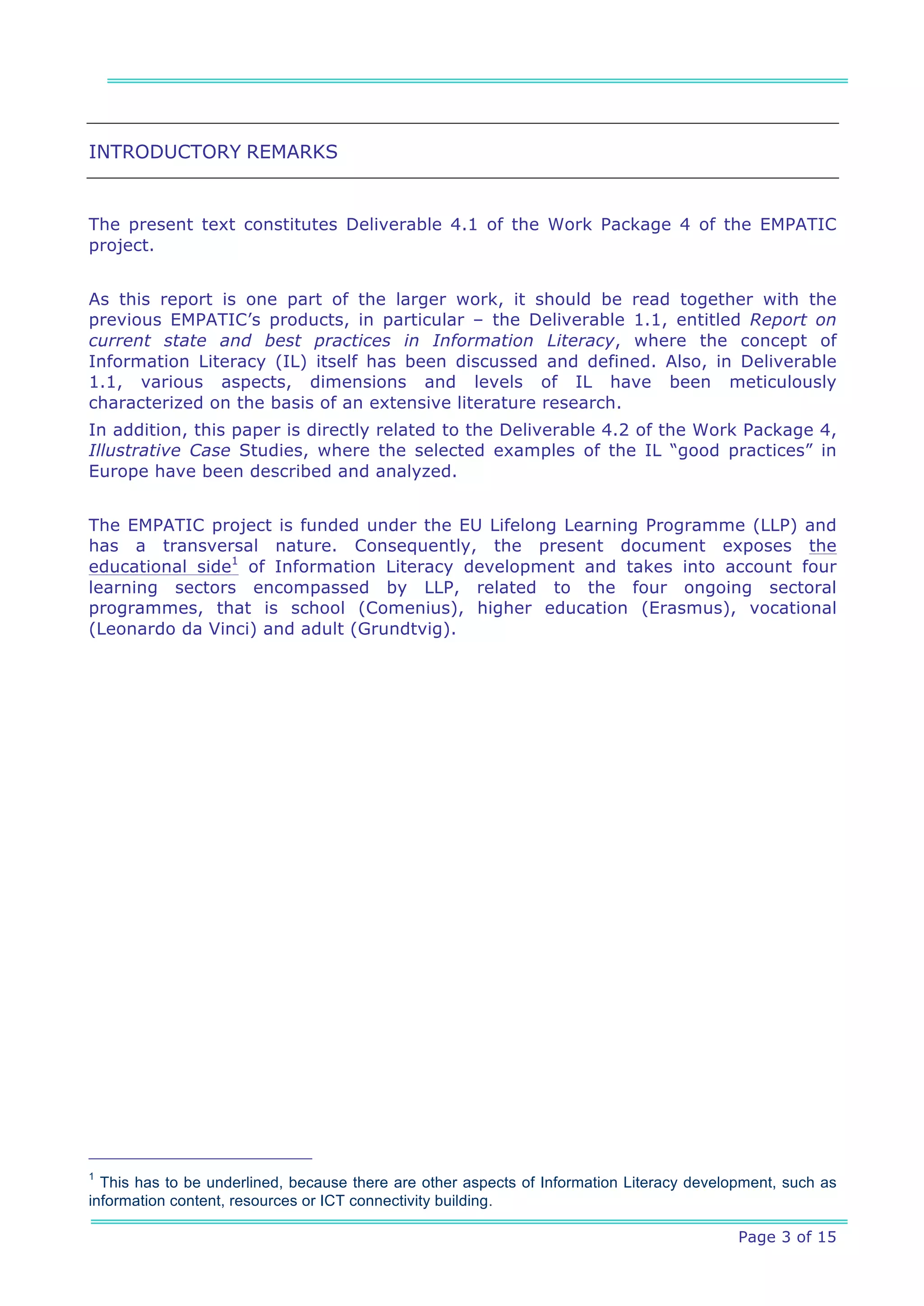 INTRODUCTORY REMARKS


The present text constitutes Deliverable 4.1 of the Work Package 4 of the EMPATIC
project.


As this report is one part of the larger work, it should be read together with the
previous EMPATIC’s products, in particular – the Deliverable 1.1, entitled Report on
current state and best practices in Information Literacy, where the concept of
Information Literacy (IL) itself has been discussed and defined. Also, in Deliverable
1.1, various aspects, dimensions and levels of IL have been meticulously
characterized on the basis of an extensive literature research.
In addition, this paper is directly related to the Deliverable 4.2 of the Work Package 4,
Illustrative Case Studies, where the selected examples of the IL “good practices” in
Europe have been described and analyzed.


The EMPATIC project is funded under the EU Lifelong Learning Programme (LLP) and
has a transversal nature. Consequently, the present document exposes the
educational side1 of Information Literacy development and takes into account four
learning sectors encompassed by LLP, related to the four ongoing sectoral
programmes, that is school (Comenius), higher education (Erasmus), vocational
(Leonardo da Vinci) and adult (Grundtvig).




1
  This has to be underlined, because there are other aspects of Information Literacy development, such as
information content, resources or ICT connectivity building.

                                                                                           Page 3 of 15
 