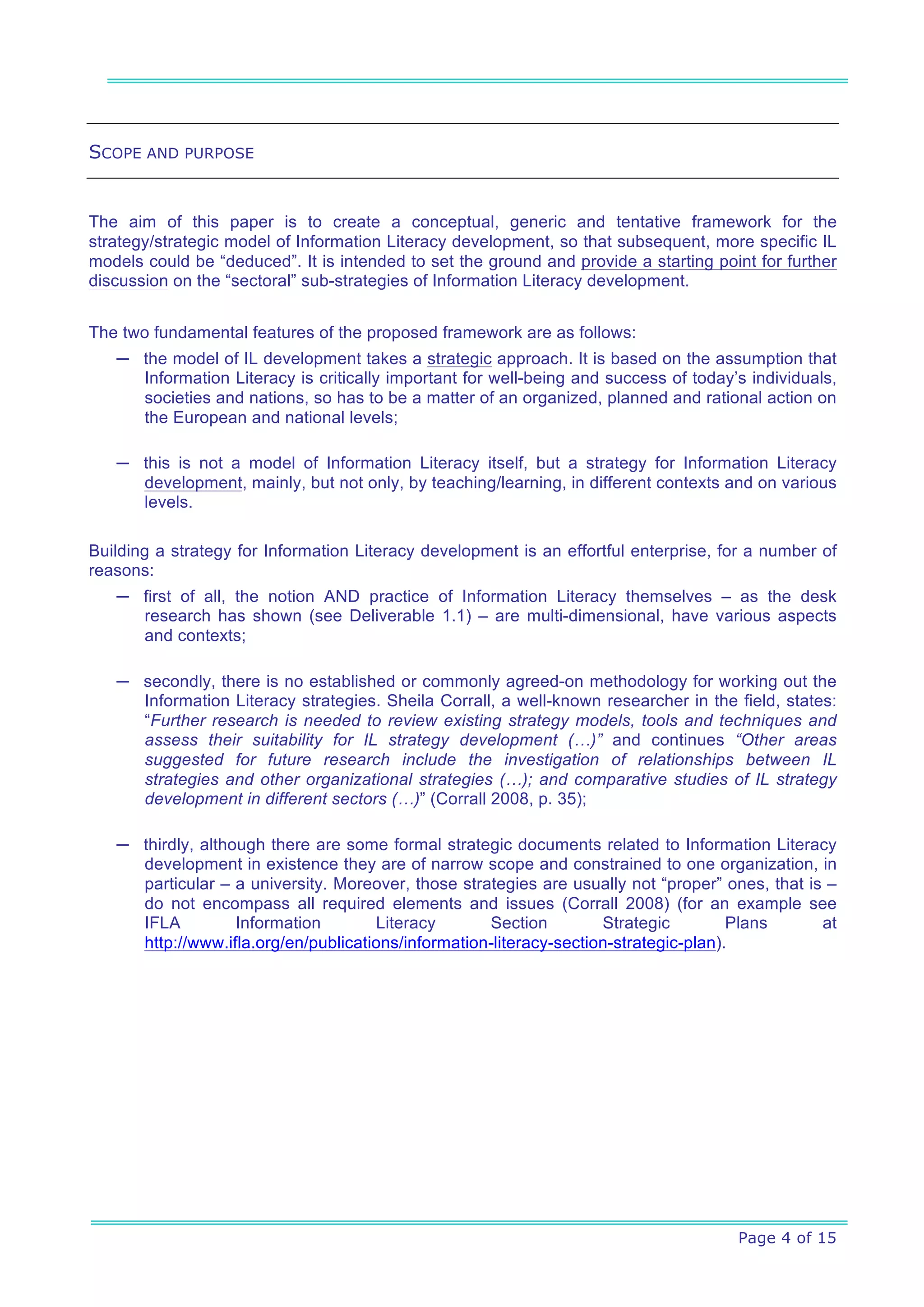 SCOPE AND PURPOSE


The aim of this paper is to create a conceptual, generic and tentative framework for the
strategy/strategic model of Information Literacy development, so that subsequent, more specific IL
models could be “deduced”. It is intended to set the ground and provide a starting point for further
discussion on the “sectoral” sub-strategies of Information Literacy development.


The two fundamental features of the proposed framework are as follows:
   ─ the model of IL development takes a strategic approach. It is based on the assumption that
     Information Literacy is critically important for well-being and success of today’s individuals,
     societies and nations, so has to be a matter of an organized, planned and rational action on
     the European and national levels;

   ─ this is not a model of Information Literacy itself, but a strategy for Information Literacy
     development, mainly, but not only, by teaching/learning, in different contexts and on various
     levels.

Building a strategy for Information Literacy development is an effortful enterprise, for a number of
reasons:
   ─ first of all, the notion AND practice of Information Literacy themselves – as the desk
     research has shown (see Deliverable 1.1) – are multi-dimensional, have various aspects
     and contexts;

   ─ secondly, there is no established or commonly agreed-on methodology for working out the
     Information Literacy strategies. Sheila Corrall, a well-known researcher in the field, states:
     “Further research is needed to review existing strategy models, tools and techniques and
     assess their suitability for IL strategy development (…)” and continues “Other areas
     suggested for future research include the investigation of relationships between IL
     strategies and other organizational strategies (…); and comparative studies of IL strategy
     development in different sectors (…)” (Corrall 2008, p. 35);

   ─ thirdly, although there are some formal strategic documents related to Information Literacy
     development in existence they are of narrow scope and constrained to one organization, in
     particular – a university. Moreover, those strategies are usually not “proper” ones, that is –
     do not encompass all required elements and issues (Corrall 2008) (for an example see
     IFLA          Information       Literacy       Section         Strategic         Plans      at
     http://www.ifla.org/en/publications/information-literacy-section-strategic-plan).




                                                                                      Page 4 of 15
 