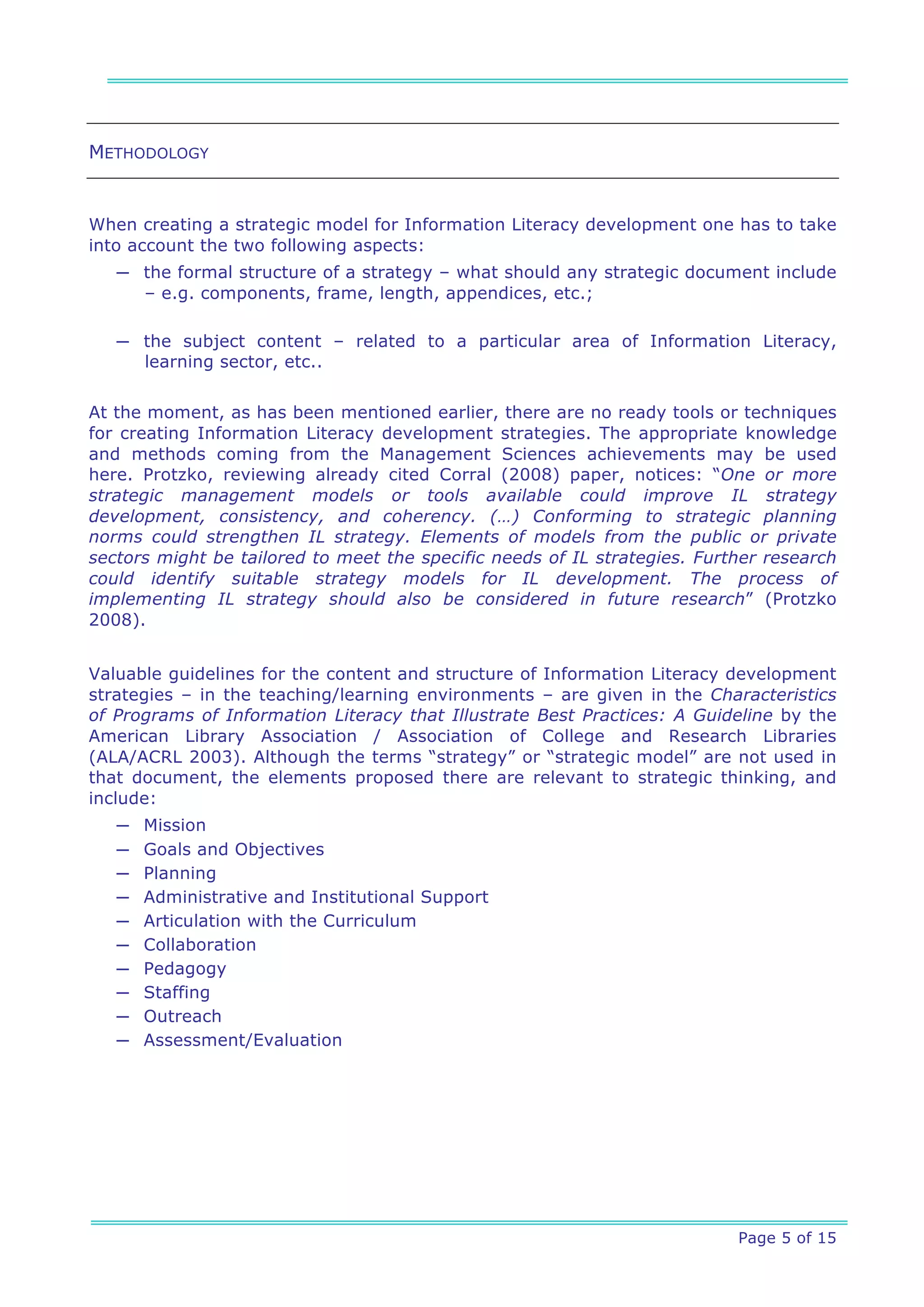 METHODOLOGY


When creating a strategic model for Information Literacy development one has to take
into account the two following aspects:
   ─ the formal structure of a strategy – what should any strategic document include
     – e.g. components, frame, length, appendices, etc.;

   ─ the subject content – related to a particular area of Information Literacy,
     learning sector, etc..


At the moment, as has been mentioned earlier, there are no ready tools or techniques
for creating Information Literacy development strategies. The appropriate knowledge
and methods coming from the Management Sciences achievements may be used
here. Protzko, reviewing already cited Corral (2008) paper, notices: “One or more
strategic management models or tools available could improve IL strategy
development, consistency, and coherency. (…) Conforming to strategic planning
norms could strengthen IL strategy. Elements of models from the public or private
sectors might be tailored to meet the specific needs of IL strategies. Further research
could identify suitable strategy models for IL development. The process of
implementing IL strategy should also be considered in future research” (Protzko
2008).


Valuable guidelines for the content and structure of Information Literacy development
strategies – in the teaching/learning environments – are given in the Characteristics
of Programs of Information Literacy that Illustrate Best Practices: A Guideline by the
American Library Association / Association of College and Research Libraries
(ALA/ACRL 2003). Although the terms “strategy” or “strategic model” are not used in
that document, the elements proposed there are relevant to strategic thinking, and
include:
   ─   Mission
   ─   Goals and Objectives
   ─   Planning
   ─   Administrative and Institutional Support
   ─   Articulation with the Curriculum
   ─   Collaboration
   ─   Pedagogy
   ─   Staffing
   ─   Outreach
   ─   Assessment/Evaluation




                                                                           Page 5 of 15
 