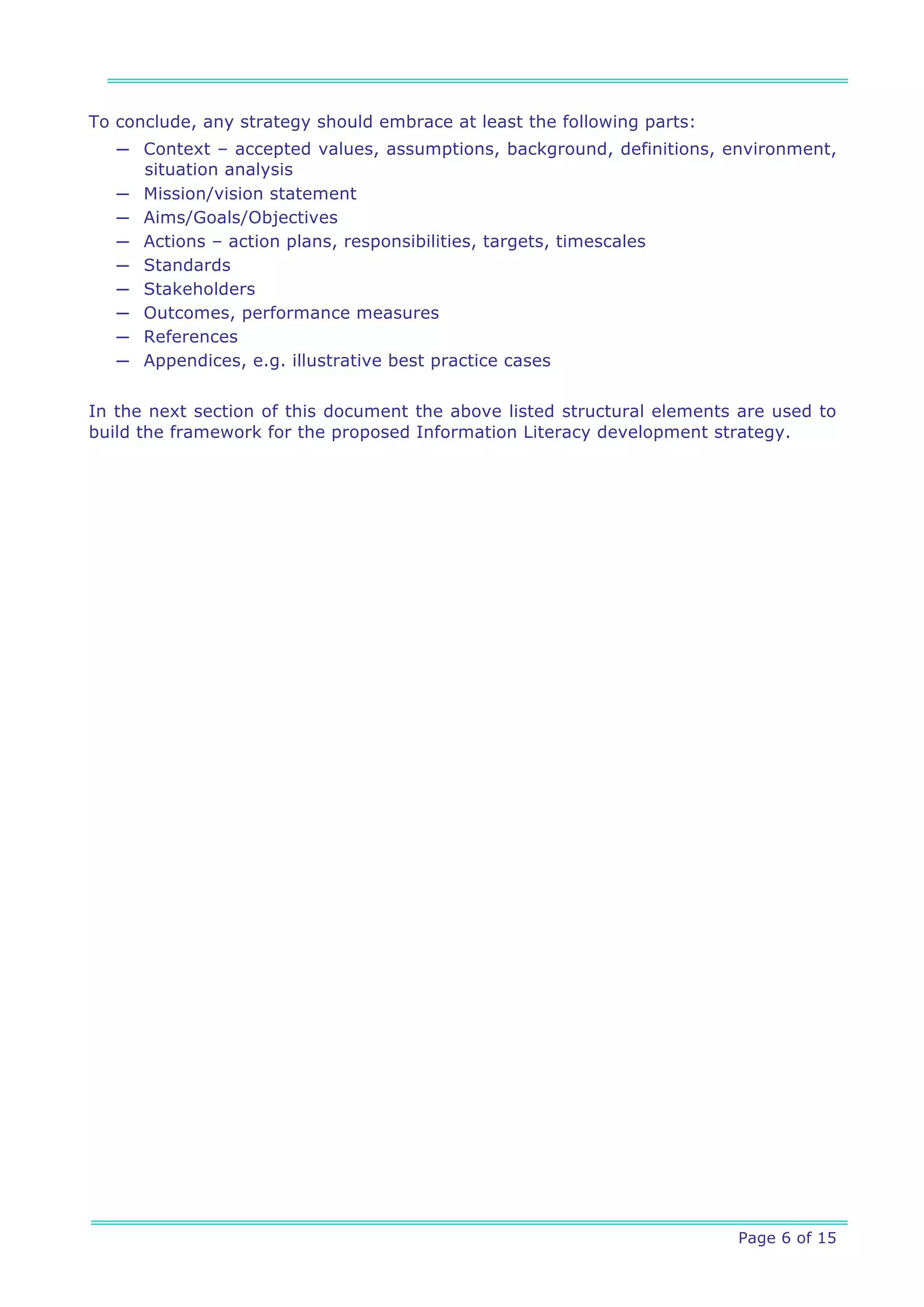 To conclude, any strategy should embrace at least the following parts:
   ─ Context – accepted values, assumptions, background, definitions, environment,
     situation analysis
   ─ Mission/vision statement
   ─ Aims/Goals/Objectives
   ─ Actions – action plans, responsibilities, targets, timescales
   ─ Standards
   ─ Stakeholders
   ─ Outcomes, performance measures
   ─ References
   ─ Appendices, e.g. illustrative best practice cases


In the next section of this document the above listed structural elements are used to
build the framework for the proposed Information Literacy development strategy.




                                                                         Page 6 of 15
 