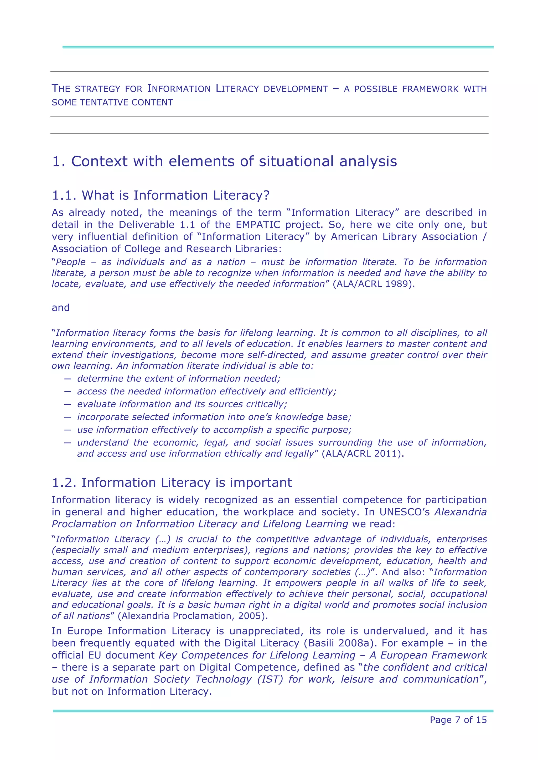 THE   STRATEGY FOR   INFORMATION LITERACY       DEVELOPMENT     –   A POSSIBLE FRAMEWORK WITH
SOME TENTATIVE CONTENT




1. Context with elements of situational analysis

1.1. What is Information Literacy?
As already noted, the meanings of the term “Information Literacy” are described in
detail in the Deliverable 1.1 of the EMPATIC project. So, here we cite only one, but
very influential definition of “Information Literacy” by American Library Association /
Association of College and Research Libraries:
“People – as individuals and as a nation – must be information literate. To be information
literate, a person must be able to recognize when information is needed and have the ability to
locate, evaluate, and use effectively the needed information” (ALA/ACRL 1989).

and

“Information literacy forms the basis for lifelong learning. It is common to all disciplines, to all
learning environments, and to all levels of education. It enables learners to master content and
extend their investigations, become more self-directed, and assume greater control over their
own learning. An information literate individual is able to:
   ─ determine the extent of information needed;
   ─ access the needed information effectively and efficiently;
   ─ evaluate information and its sources critically;
   ─ incorporate selected information into one’s knowledge base;
   ─ use information effectively to accomplish a specific purpose;
   ─ understand the economic, legal, and social issues surrounding the use of information,
      and access and use information ethically and legally” (ALA/ACRL 2011).


1.2. Information Literacy is important
Information literacy is widely recognized as an essential competence for participation
in general and higher education, the workplace and society. In UNESCO’s Alexandria
Proclamation on Information Literacy and Lifelong Learning we read:
“Information Literacy (…) is crucial to the competitive advantage of individuals, enterprises
(especially small and medium enterprises), regions and nations; provides the key to effective
access, use and creation of content to support economic development, education, health and
human services, and all other aspects of contemporary societies (…)”. And also: “Information
Literacy lies at the core of lifelong learning. It empowers people in all walks of life to seek,
evaluate, use and create information effectively to achieve their personal, social, occupational
and educational goals. It is a basic human right in a digital world and promotes social inclusion
of all nations” (Alexandria Proclamation, 2005).
In Europe Information Literacy is unappreciated, its role is undervalued, and it has
been frequently equated with the Digital Literacy (Basili 2008a). For example – in the
official EU document Key Competences for Lifelong Learning – A European Framework
– there is a separate part on Digital Competence, defined as “the confident and critical
use of Information Society Technology (IST) for work, leisure and communication”,
but not on Information Literacy.

                                                                                      Page 7 of 15
 
