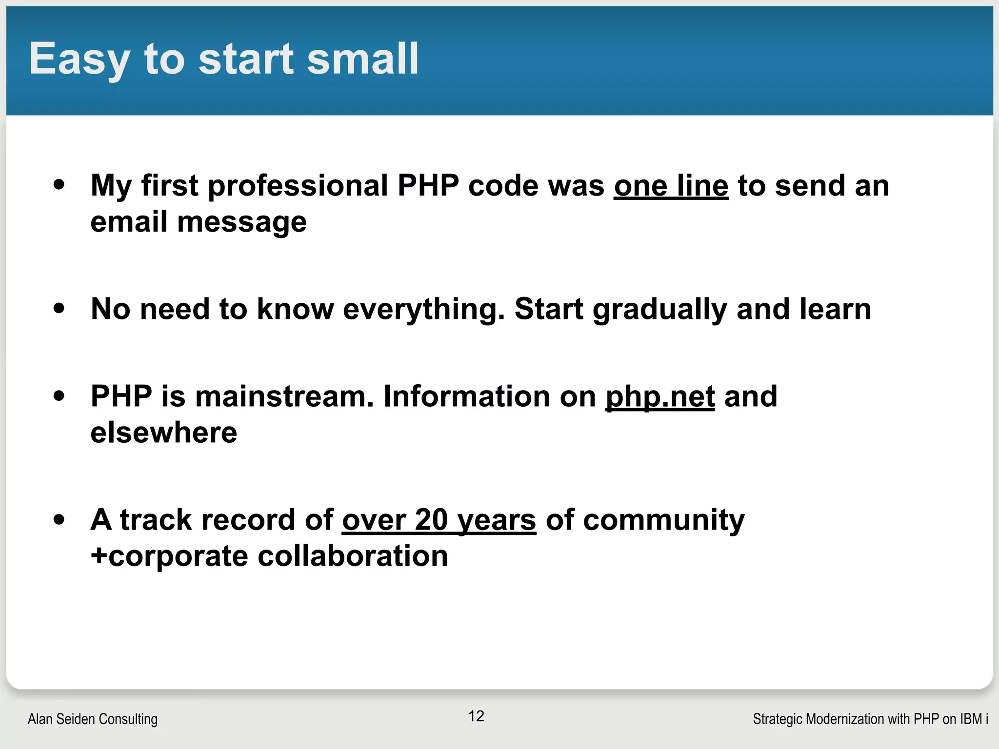 Strategic Modernization with PHP on IBM iSeiden Group
Integration with IBM i
• PHP Toolkit
§ Call RPG, COBOL, CL
§ Access data queues, data areas, etc
• DB2 and SQL
§ ibm_db2 included on IBM i
§ PDO_IBM may soon be another option
• Zend Framework 2 support of IBM i DB2
§ For larger applications
§ Simulation of LIMIT/OFFSET for easy pagination
• (Db2 has now added real LIMIT/OFFSET, though)
12
 