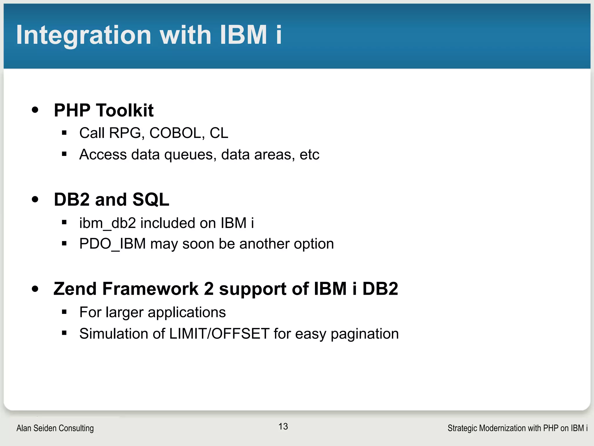 Strategic Modernization with PHP on IBM iSeiden Group
Support for APIs and web services
• Web service capabilities in PHP
• Native SOAP functionality
• for REST: json_encode(), json_decode()
• cURL (http and more…talk to the internet) now a native,
included extension
• APIs
§ Using Apigility, PHP can serve “correct” REST APIs,
handling errors, versioning, links
13
 
