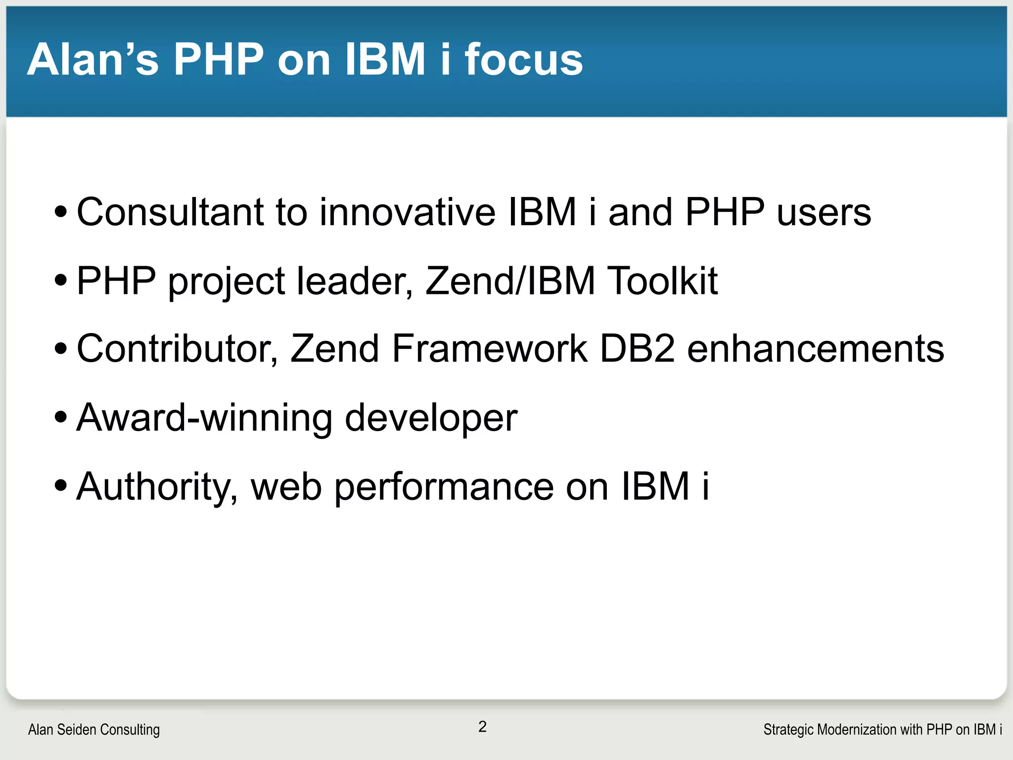 Strategic Modernization with PHP on IBM iSeiden Group
Seiden Group and Club Seiden
Alan is a leader and expert in PHP on IBM i; leader, Zend’s PHP Toolkit
for IBM i; and “Performance guru of PHP on IBM i” 
 
Seiden Group is a team of experts available for  
mentoring/troubleshooting/project advice/development.
seidengroup.com, alan@seidengroup.com
2
 