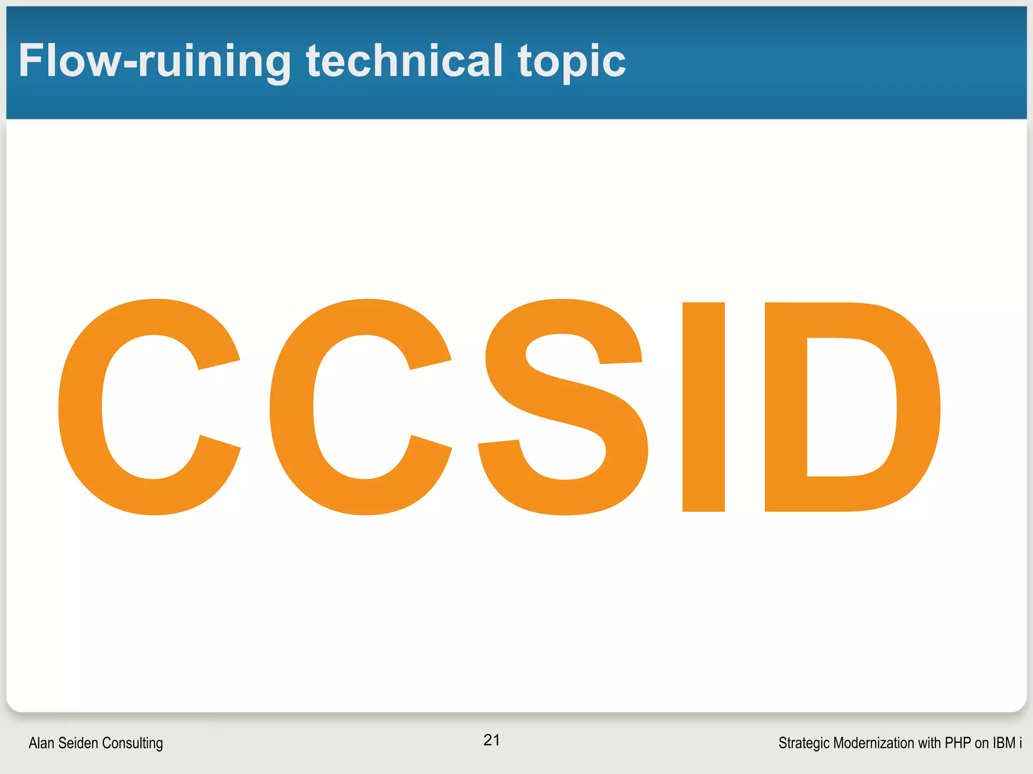 Strategic Modernization with PHP on IBM iSeiden Group
Modernize IBM i with CCSID
• CCSID (coded character set identifier) for conversion of
EBCDIC<—>ASCII, Unicode, etc.
•Required when using non-native languages such as PHP or
communicating with the outside world
•An essential component of modernization
• DSPSYSVAL QCCSID
•Anything other than 65535 is OK
•Change with CHGSYSVAL SYSVAL(QCCSID) VALUE(n) 
• or in Apache config: /www/zendsvr(6)/conf/httpd.conf
• DefaultFsCCSID 278 
CGIJobCCSID 278
•For your CCSID, check the list of “Job CCSID”:
• http://www-03.ibm.com/systems/i/software/globalization/default_list.html  
21
 