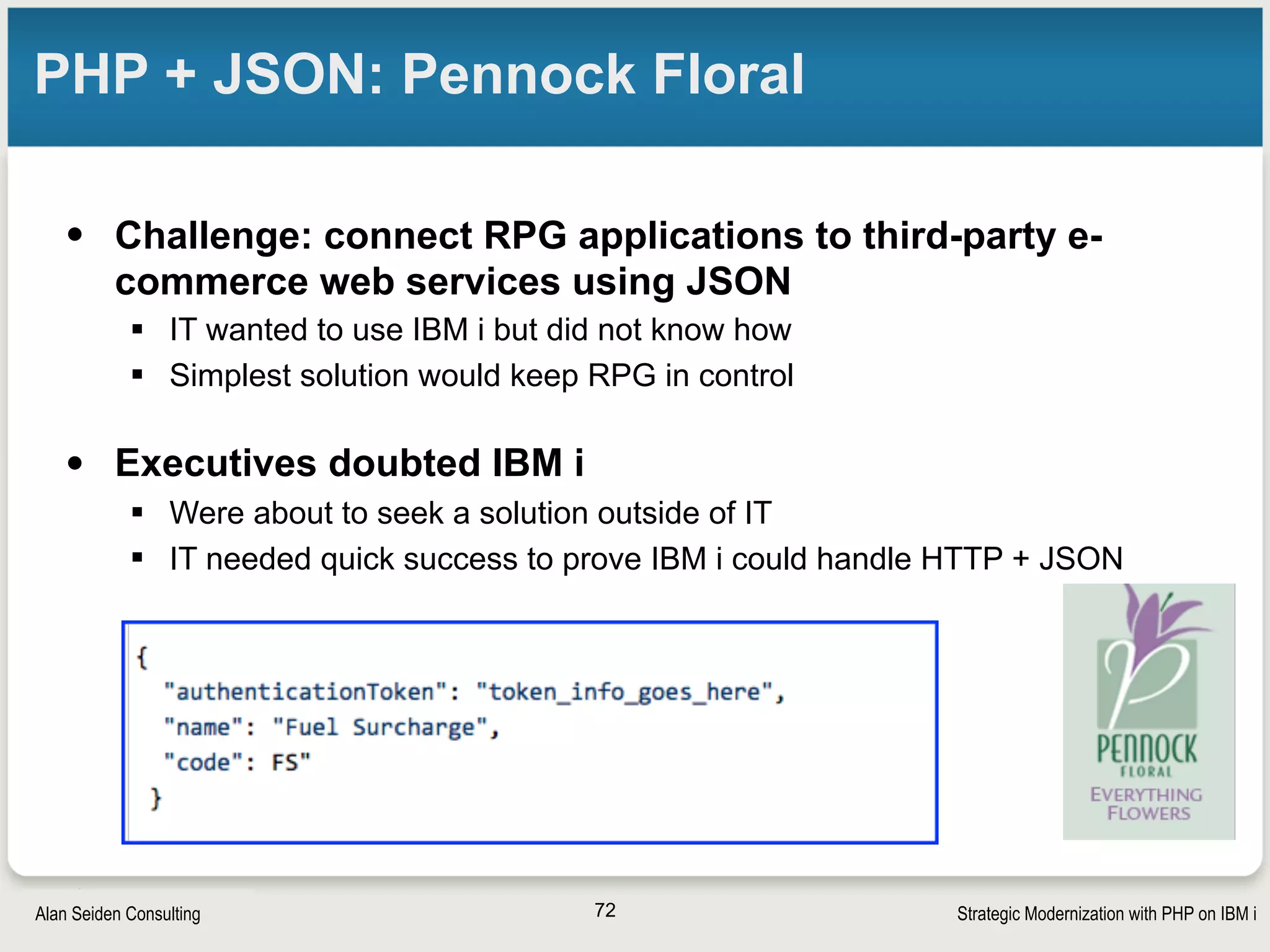 Strategic Modernization with PHP on IBM iSeiden Group
PHP + JSON: Pennock Floral (slide 2)
• Solution: Use PHP as “glue” to connect RPG to the
JSON-based web services
§ RPG remained simple, easy to manage
§ RPG called PHP, which handled the JSON easily
§ Pennock’s head RPG developer was then able to add new service
consumers himself with RPG and PHP
• “You turned lead into gold”—IT Director
72
 
