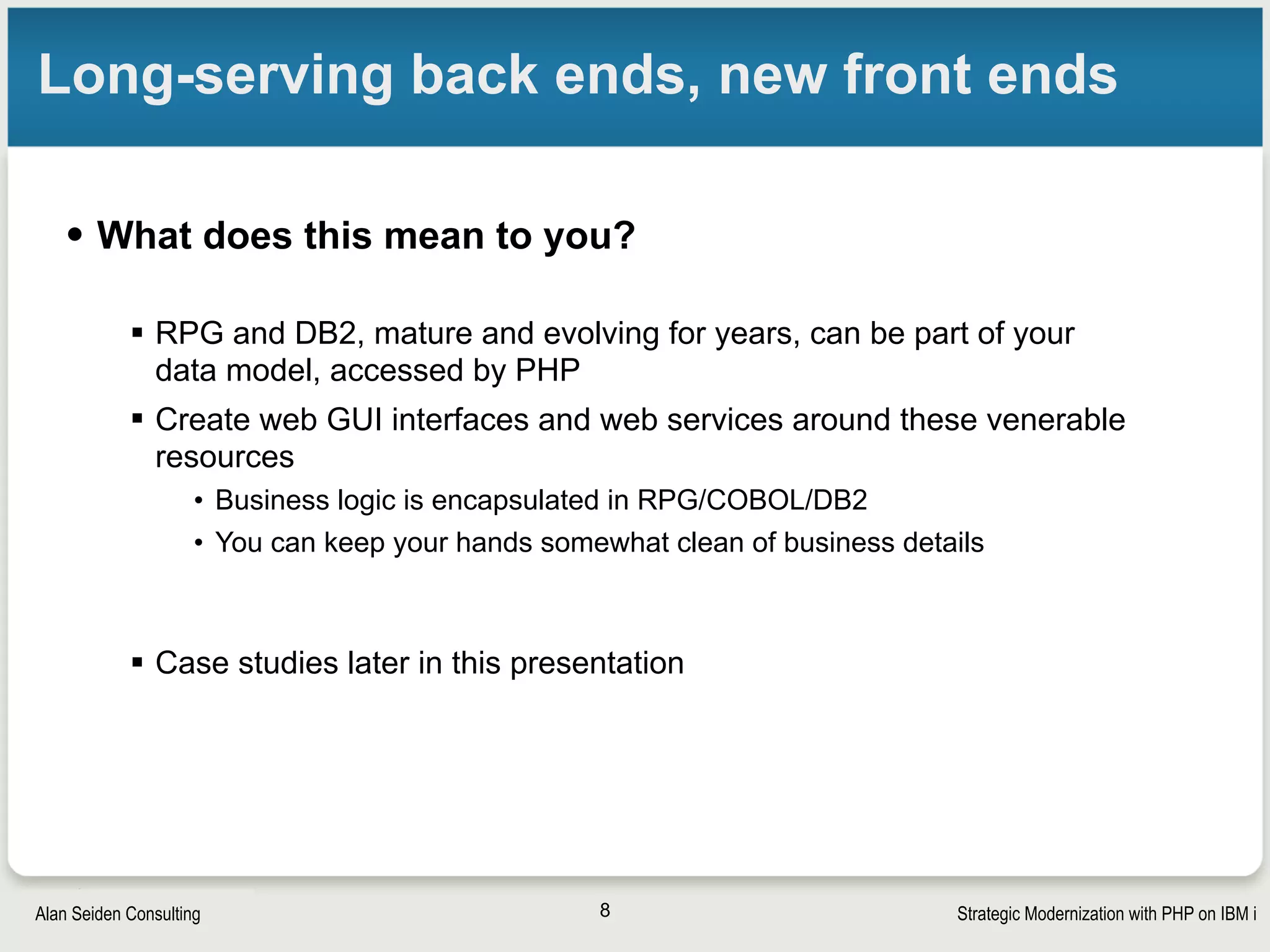 Strategic Modernization with PHP on IBM iSeiden Group
Nondisruptive business growth
• Scales vertically
•One system can handle large and diverse workloads
• Total Cost of Ownership (TCO), including reduced operator costs, is said
to be competitive or cheaper than assembling server farms
•Can activate additional processors without restarting system 
• Dependable
•Resistant to viruses
• Object-based system since the 1970s
•Journaling, commitment control, replication, high availability
•Security features galore
•Keeps on running
• You will sleep soundly at night
8
 