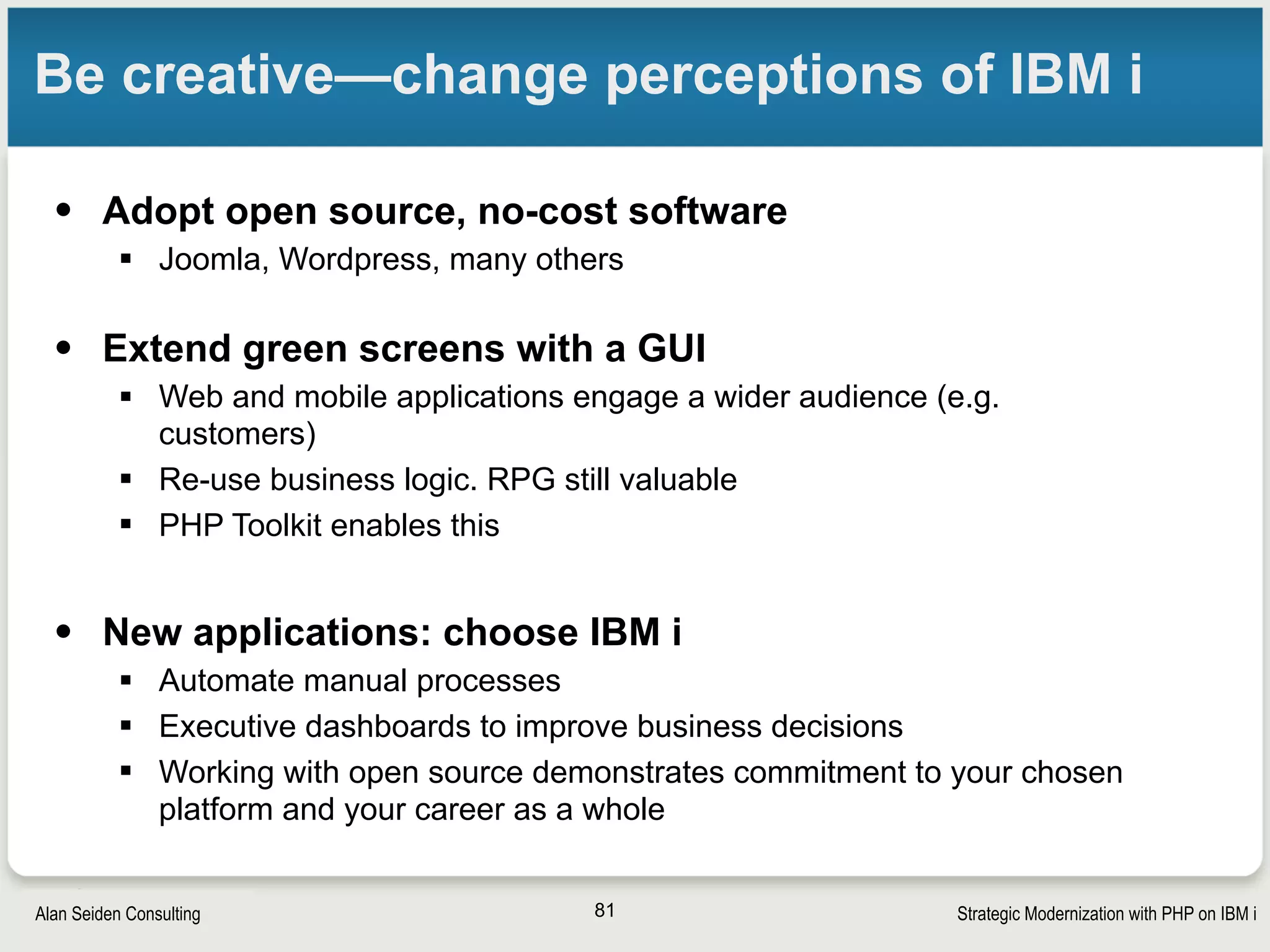 Strategic Modernization with PHP on IBM iSeiden Group
How to start
• Get PHP by downloading Zend Server for IBM i
§ No charge for Basic license; prefer pro/enterprise if mission critical
app
• Use RPG and DB2 as solid foundation for business
logic.
• Works best if the logic is modular (smaller
programs or procedures)
• Training and help are available. Free and paid
resources
81
 