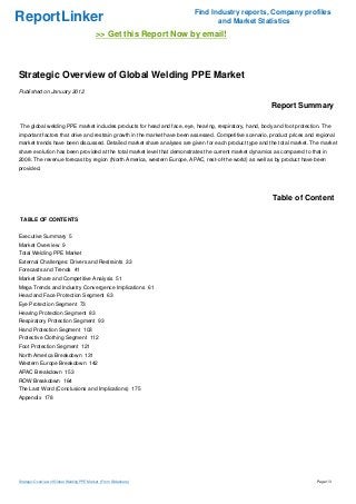 ReportLinker Find Industry reports, Company profiles
and Market Statistics
>> Get this Report Now by email!
Strategic Overview of Global Welding PPE Market
Published on January 2012
Report Summary
The global welding PPE market includes products for head and face, eye, hearing, respiratory, hand, body and foot protection. The
important factors that drive and restrain growth in the market have been assessed. Competitive scenario, product prices and regional
market trends have been discussed. Detailed market share analyses are given for each product type and the total market. The market
share evolution has been provided at the total market level that demonstrates the current market dynamics as compared to that in
2008. The revenue forecast by region (North America, western Europe, APAC, rest-of-the world) as well as by product have been
provided.
Table of Content
TABLE OF CONTENTS
Executive Summary 5
Market Overview 9
Total Welding PPE Market
External Challenges: Drivers and Restraints 33
Forecasts and Trends 41
Market Share and Competitive Analysis 51
Mega Trends and Industry Convergence Implications 61
Head and Face Protection Segment 63
Eye Protection Segment 73
Hearing Protection Segment 83
Respiratory Protection Segment 93
Hand Protection Segment 103
Protective Clothing Segment 112
Foot Protection Segment 121
North America Breakdown 131
Western Europe Breakdown 142
APAC Breakdown 153
ROW Breakdown 164
The Last Word (Conclusions and Implications) 175
Appendix 178
Strategic Overview of Global Welding PPE Market (From Slideshare) Page 1/3
 