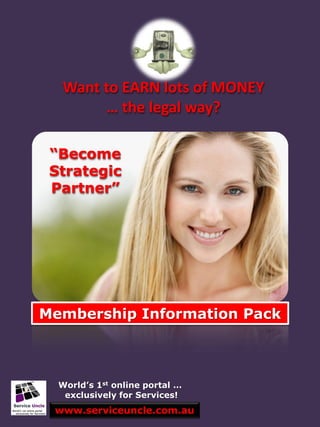 Want to EARN lots of MONEY
       … the legal way?

 “Become
 Strategic
 Partner”




Membership Information Pack



  World’s 1st online portal …
   exclusively for Services!
 www.serviceuncle.com.au
 
