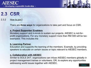 2.3.2  How to join? There are  three ways  for organizations to take part and focus on CSR. a. Project Supporter/ Enablers Monetary support and in-kinds to sustain our projects. AIESEC is not-for- profit organizations. For any monetary support more than RM 500 will be tax- exempted. This includes the  b. Learning Partner  Education and supports the learning of the members. Example, by providing  speakers to educate on certain issues or topic relevant to AIESEC members. c. Collaboration with AIESEC Similar to SOLS 24/7, organizations can infuse AIESEC members globally in  project management trainee or volunteers. OR, to explore any opportunities  addressing world issues together with AIESEC.  Home  
