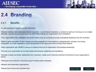 2.4.1  Benefits: A  demonstration of  good corporate citizenship Besides building brand awareness (brand recognition  in promotional materials), at  present as well as in the long run to a highly desirable, upscale and educated audience while differentiating your organization from competitors.  Your organization may understand  the youth market more, by conducting surveys and getting feedbacks from the members.  Build up good perception of your company as being supportive in non-academic undergraduates’ activities, thus being recognized  as a keen supporter in youth development in the eyes and minds of these future leaders. Align organization with AIESEC’s strong on-campus brand as an organization that develops leadership.  Promote your organization as one that values performance, leadership and excellence. Develop a closer and better relationship with customers, mainly youth (internal emotional commitment to your organization’s brand) Showcase new products or services (support existing sales campaign) Network with likeminded organizations  Interact face-to-face with potential hires.  Home  Next slide  