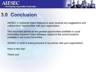 AIESEC in Universiti Utara Malaysia is open towards any suggestions and collaboration opportunities with your organization.  This document serves as the general opportunities available in Local Committee Universiti Utara Malaysia, based on the current projects available in our Local Committee.  AIESEC in UUM is looking forward to be partner with your organization!  Have a nice day!  Thank you!  