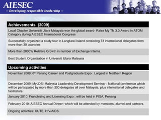 Achievements  (2009)  Local Chapter Universiti Utara Malaysia won the global award- Raise My TN 3.0 Award in ATOM Category during AIESEC International Congress  Successfully organized a study tour to Langkawi Island consisting 73 international delegates from more than 30 countries More than 2800% Relative Growth in number of Exchange Interns.  Best Student Organization in Universiti Utara Malaysia  Upcoming activities  November 2009: 6 th  Penang Career and Postgraduate Expo : Largest in Northern Region  December 2009: MyLDS- Malaysia Leadership Development Seminar : National conference which will be participated by more than 300 delegates all over Malaysia, plus international delegates and facilitators.  January 2010: Franchising and Licensing Expo : will be held in PISA, Penang  February 2010: AIESEC Annual Dinner- which will be attended by members, alumni and partners.  Ongoing activities: CUTE, HIV/AIDS.  