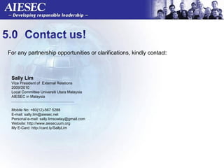 For any partnership opportunities or clarifications, kindly contact:  Sally Lim  Vice President of  External Relations 2009/2010 Local Committee Universiti Utara Malaysia AIESEC in Malaysia ............................................................ Mobile No: +60(12)-567 5288 E-mail: sally.lim@aiesec.net Personal e-mail: sally.limsowlay@gmail.com Website: http://www.aiesecuum.org My E-Card: http://card.ly/SallyLim 