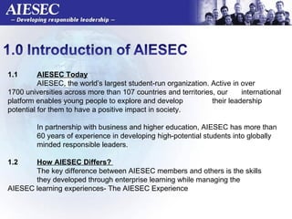1.1  AIESEC Today AIESEC, the world’s largest student-run organization. Active in over  1700 universities across more than 107 countries and territories, our  international platform enables young people to explore and develop  their leadership potential for them to have a positive impact in society. In partnership with business and higher education, AIESEC has more than  60 years of experience in developing high-potential students into globally  minded responsible leaders. 1.2  How AIESEC Differs?  The key difference between AIESEC members and others is the skills  they developed through enterprise learning while managing the  AIESEC learning experiences- The AIESEC Experience    