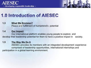 1.3  What We Envision? Peace and fulfillment of humankind’s  potential  1.4 Our Impact Our international platform enables young people to explore  and  develop their leadership potential for them to have a positive impact in  society.  1.5  The Way We Do It AIESEC provides its members with an integrated development  experience  comprised of leadership opportunities, international internships and  participation in a global learning environment.    
