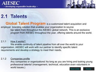 Global Talent Program  is a customized talent acquisition and  employer  branding solution that enables your organization to source  top talent from throughout the AIESEC global network. This is an exclusive  program from AIESEC throughout the year, offering talents around the world.  2.1.1  How it works?  We enable continuity of talent pipeline from all over the world to your  organization. AIESEC will work with our partner to identify specific talent  requirements and develop a strategy to meet their needs. 2.1.2  Companies profile Any companies or organizations! As long as you are hiring and looking young  professional talents! (management, technical, education even volunteers in  world issues.)  Next slide  Home   