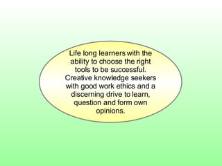 Life long learners with the ability to choose the right tools to be successful. Creative knowledge seekers with good work ethics and a discerning drive to learn, question and form own opinions. 