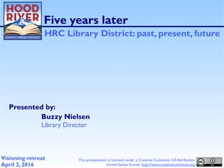 Presented by:
Five years later
HRC Library District: past, present, future
Buzzy Nielsen
Library Director
Visioning retreat
April 2, 2016
This presentation is licensed under a Creative Commons 3.0 Attribution
United States license. http://www.creativecommons.org
 