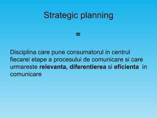 Strategic planning Disciplina care pune consumatorul in centrul fiecarei etape a procesului de comunicare si care urmareste  relevanta, diferentierea  si  eficienta   in comunicare = 