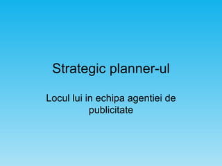 Strategic planner-ul Locul lui in echipa agentiei de publicitate 