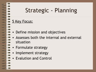 Strategic - Planning
5 Key Focus:

• Define mission and objectives
• Assesses both the internal and external
  situation
• Formulate strategy
• Implement strategy
• Evalution and Control
 